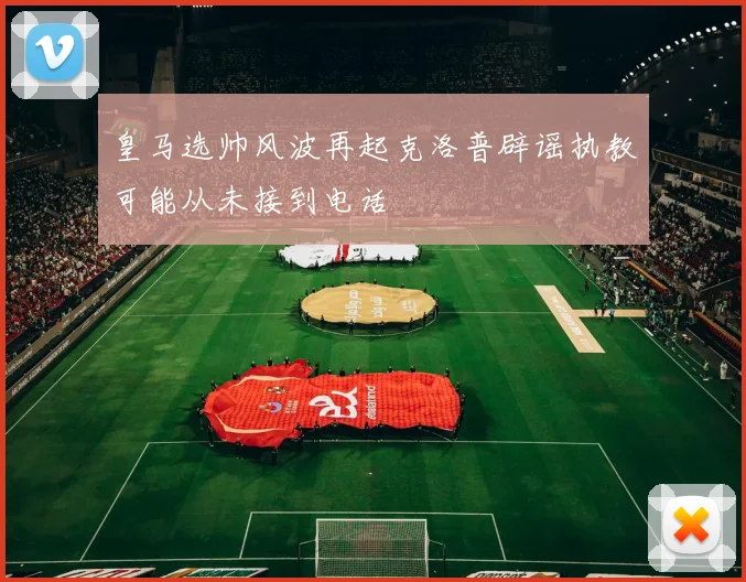 皇马选帅风波再起克洛普辟谣执教可能从未接到电话