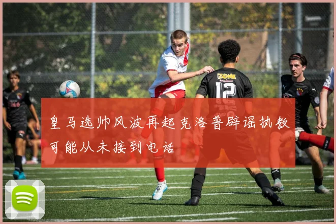 皇马选帅风波再起克洛普辟谣执教可能从未接到电话