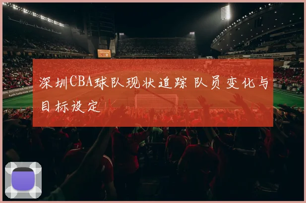深圳CBA球队现状追踪 队员变化与目标设定