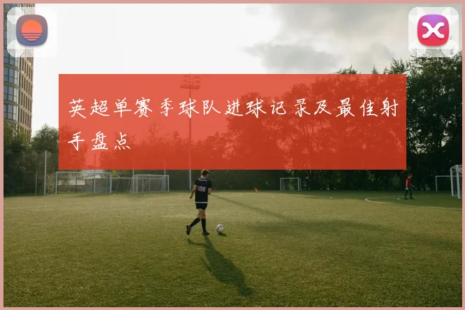 英超单赛季球队进球记录及最佳射手盘点