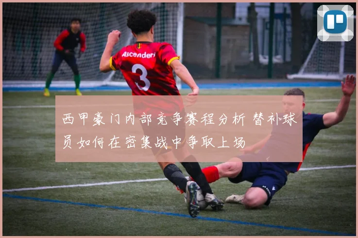 西甲豪门内部竞争赛程分析 替补球员如何在密集战中争取上场